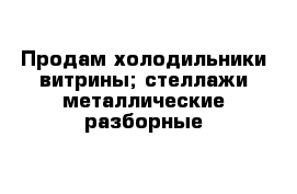 Продам холодильники витрины; стеллажи металлические разборные 